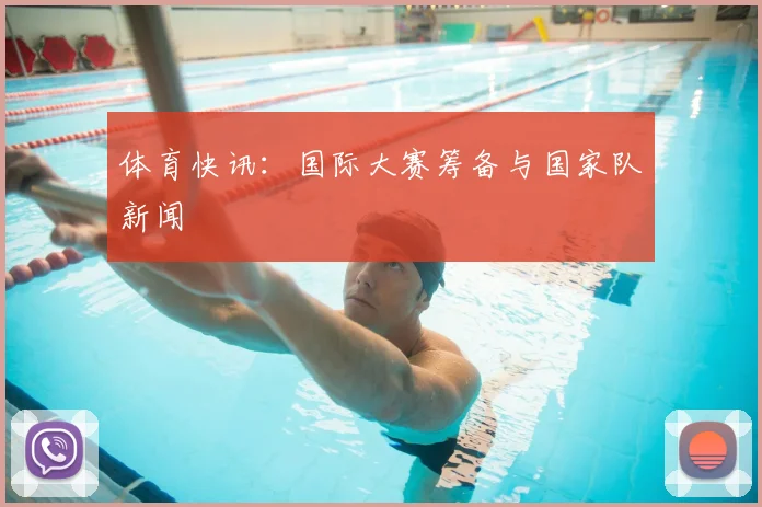 体育快讯：国际大赛筹备与国家队新闻