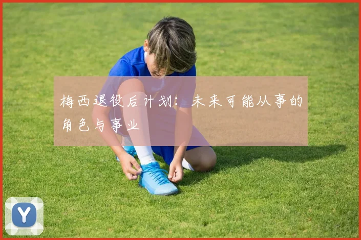 梅西退役后计划:未来可能从事的角色与事业