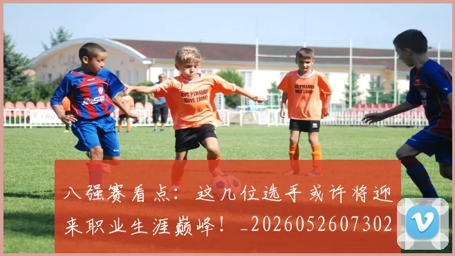 八强赛看点:这几位选手或许将迎来职业生涯巅峰!_20260526073027