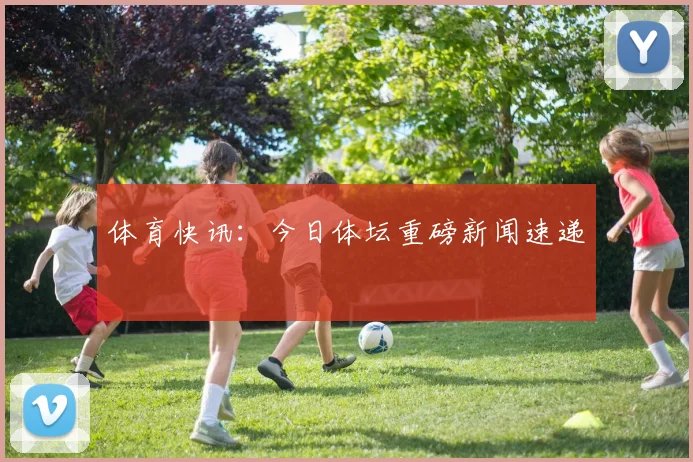 体育快讯:今日体坛重磅新闻速递