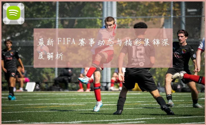 最新 FIFA 赛事动态与精彩集锦深度解析