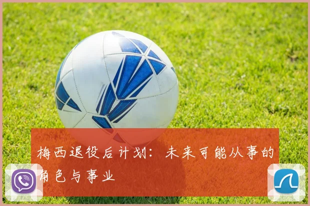 梅西退役后计划:未来可能从事的角色与事业