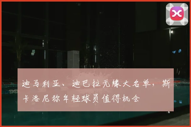 迪马利亚、迪巴拉无缘大名单，斯卡洛尼称年轻球员值得机会