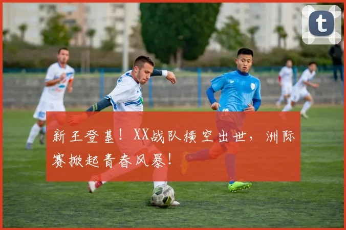 新王登基！XX战队横空出世，洲际赛掀起青春风暴！