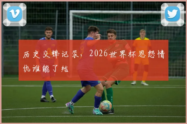 历史交锋记录，2026世界杯恩怨情仇谁能了结