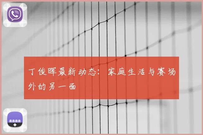 丁俊晖最新动态：家庭生活与赛场外的另一面