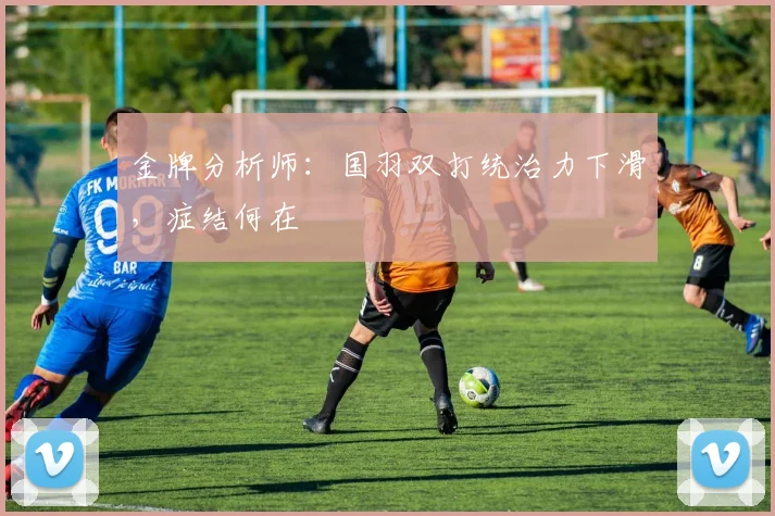 金牌分析师：国羽双打统治力下滑，症结何在