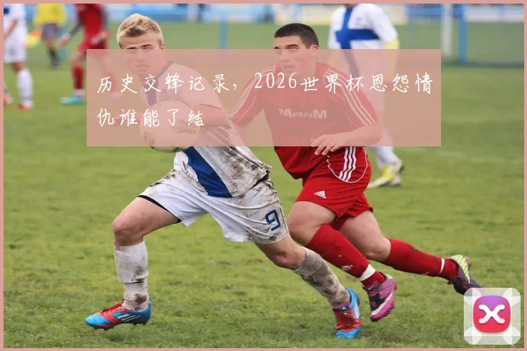 历史交锋记录，2026世界杯恩怨情仇谁能了结