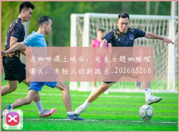 当咖啡遇上峡谷，电竞主题咖啡馆爆火，年轻人的新据点_20260526074119