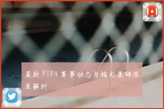 最新 FIFA 赛事动态与精彩集锦深度解析