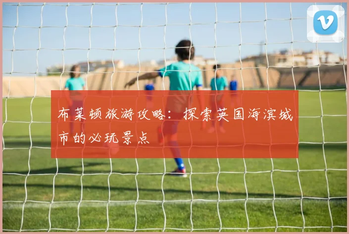 布莱顿旅游攻略:探索英国海滨城市的必玩景点