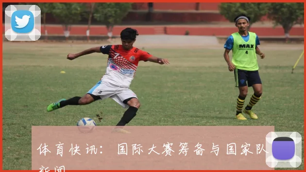 体育快讯：国际大赛筹备与国家队新闻