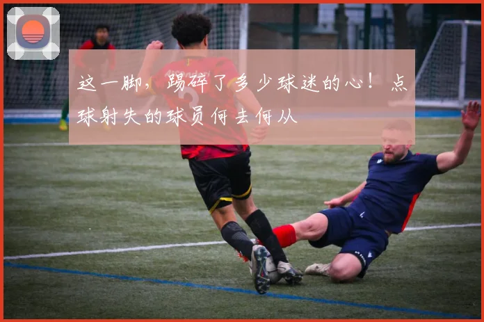 这一脚，踢碎了多少球迷的心！点球射失的球员何去何从