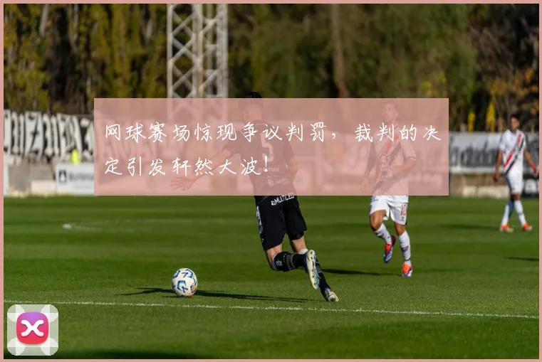 网球赛场惊现争议判罚,裁判的决定引发轩然大波!