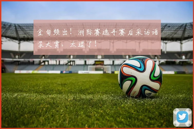 金句频出！洲际赛选手赛后采访语录大赏，太逗了！