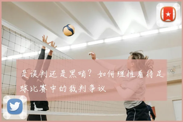是误判还是黑哨？如何理性看待足球比赛中的裁判争议